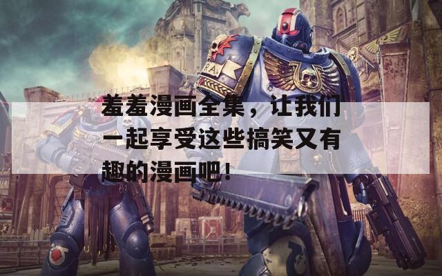 羞羞漫画全集，让我们一起享受这些搞笑又有趣的漫画吧！