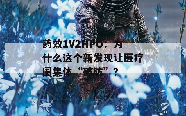药效1V2HPO：为什么这个新发现让医疗圈集体“破防”？