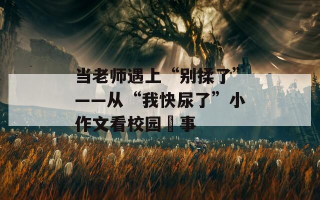 当老师遇上“别揉了”——从“我快尿了”小作文看校园囧事