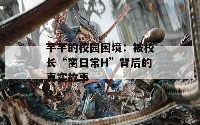 芊芊的校园困境：被校长“脔日常H”背后的真实故事