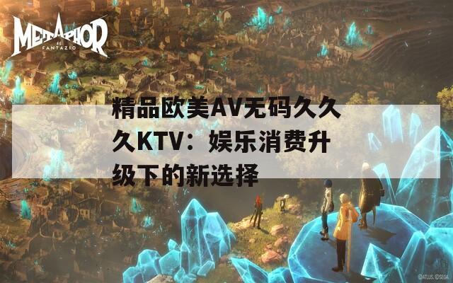 精品欧美AV无码久久久KTV：娱乐消费升级下的新选择