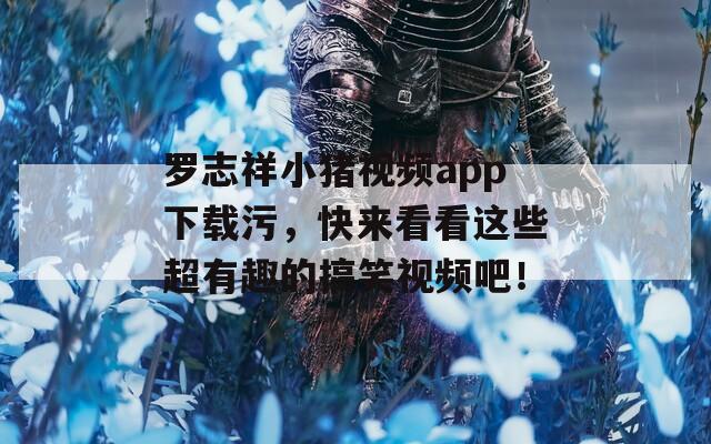 罗志祥小猪视频app下载污，快来看看这些超有趣的搞笑视频吧！