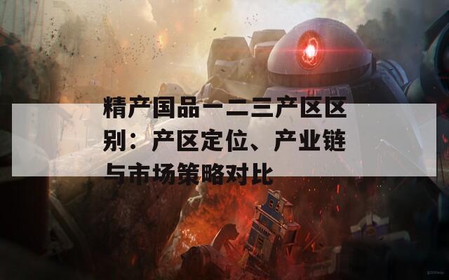精产国品一二三产区区别：产区定位、产业链与市场策略对比