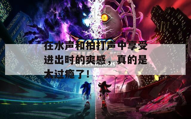 在水声和拍打声中享受进出时的爽感，真的是太过瘾了！