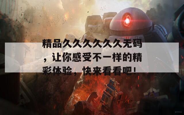 精品久久久久久久无码，让你感受不一样的精彩体验，快来看看吧！
