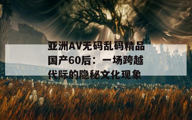 亚洲AV无码乱码精品国产60后：一场跨越代际的隐秘文化现象