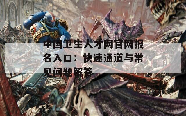 中国卫生人才网官网报名入口：快速通道与常见问题解答