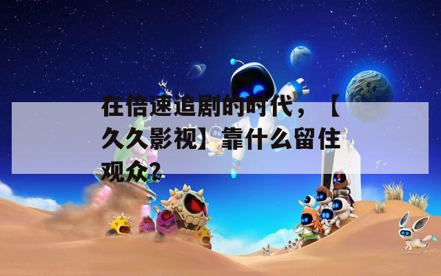 在倍速追剧的时代，【久久影视】靠什么留住观众？