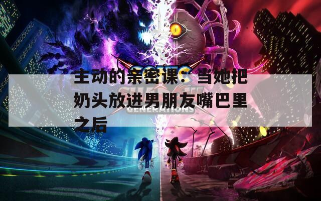 主动的亲密课：当她把奶头放进男朋友嘴巴里之后