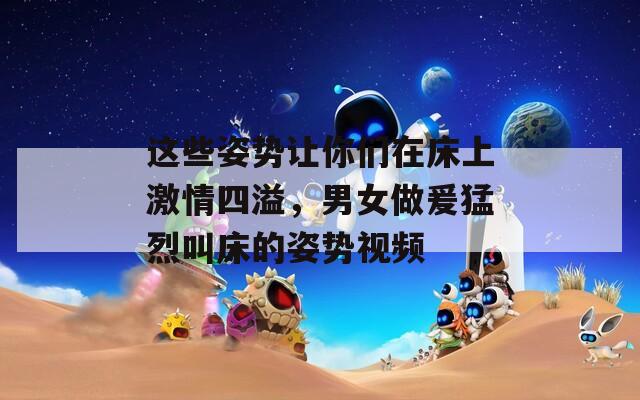 这些姿势让你们在床上激情四溢，男女做爰猛烈叫床的姿势视频