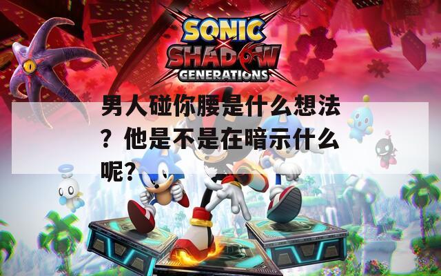 男人碰你腰是什么想法？他是不是在暗示什么呢？