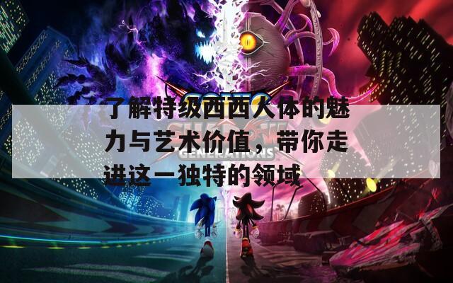 了解特级西西人体的魅力与艺术价值，带你走进这一独特的领域