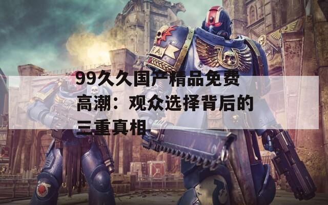 99久久国产精品免费高潮：观众选择背后的三重真相