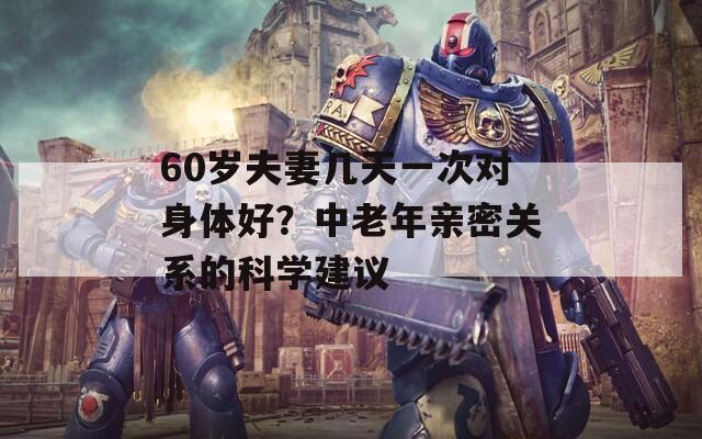 60岁夫妻几天一次对身体好？中老年亲密关系的科学建议