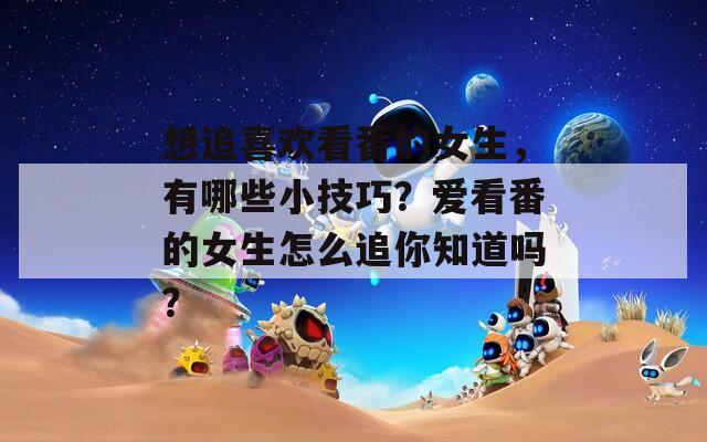想追喜欢看番的女生，有哪些小技巧？爱看番的女生怎么追你知道吗？