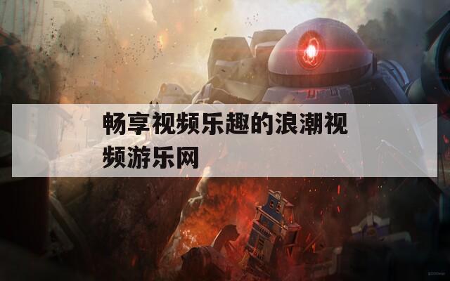 畅享视频乐趣的浪潮视频游乐网