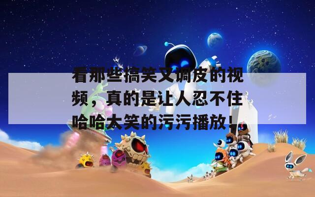 看那些搞笑又调皮的视频，真的是让人忍不住哈哈大笑的污污播放！