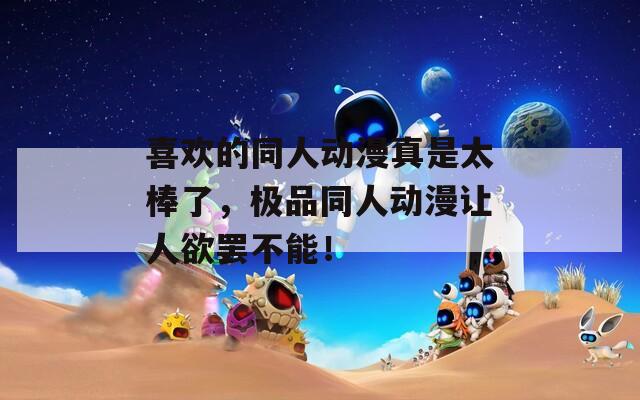 喜欢的同人动漫真是太棒了，极品同人动漫让人欲罢不能！