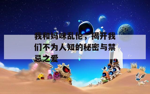 我和妈咪乱伦，揭开我们不为人知的秘密与禁忌之爱