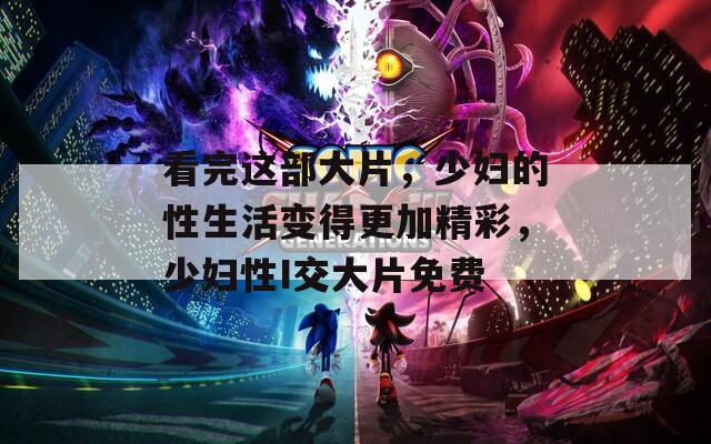 看完这部大片，少妇的性生活变得更加精彩，少妇性I交大片免费