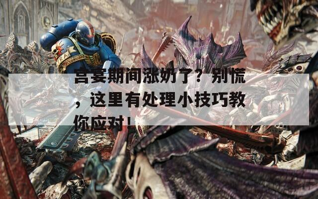 宫宴期间涨奶了？别慌，这里有处理小技巧教你应对！