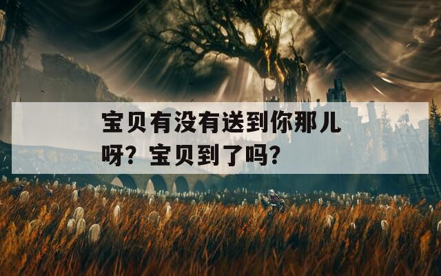 宝贝有没有送到你那儿呀？宝贝到了吗？