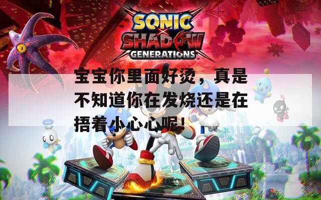 宝宝你里面好烫，真是不知道你在发烧还是在捂着小心心呢！