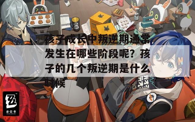 孩子成长中叛逆期通常发生在哪些阶段呢？孩子的几个叛逆期是什么时候