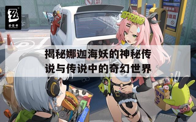 揭秘娜迦海妖的神秘传说与传说中的奇幻世界
