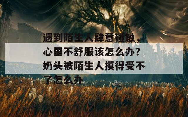 遇到陌生人肆意碰触，心里不舒服该怎么办？奶头被陌生人摸得受不了怎么办