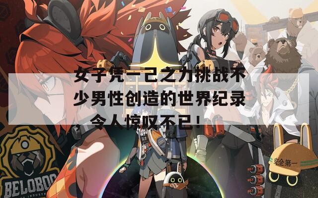 女子凭一己之力挑战不少男性创造的世界纪录，令人惊叹不已！
