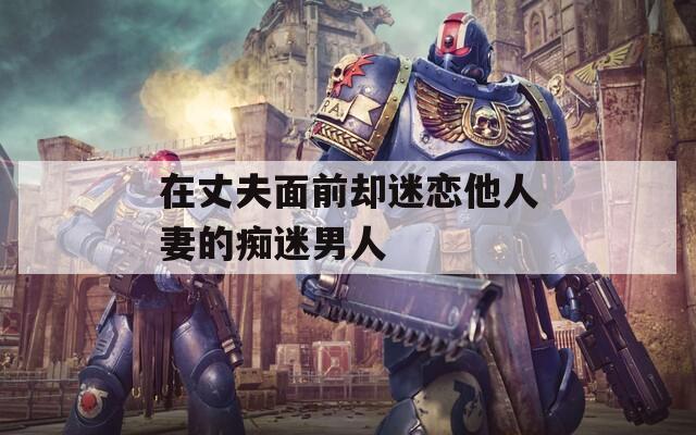 在丈夫面前却迷恋他人妻的痴迷男人