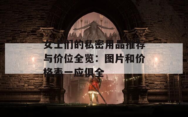 女士们的私密用品推荐与价位全览：图片和价格表一应俱全