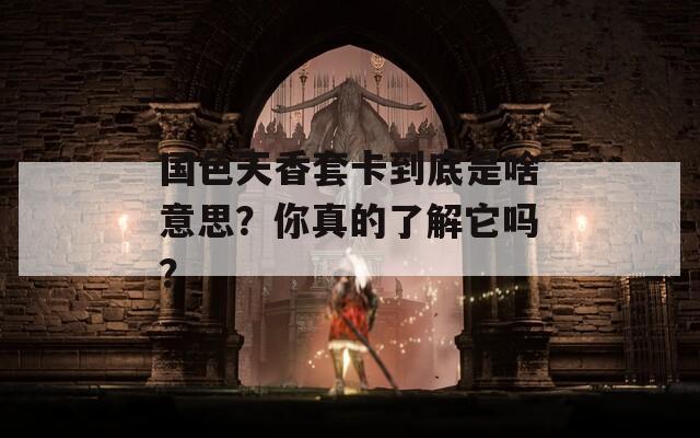 国色天香套卡到底是啥意思？你真的了解它吗？