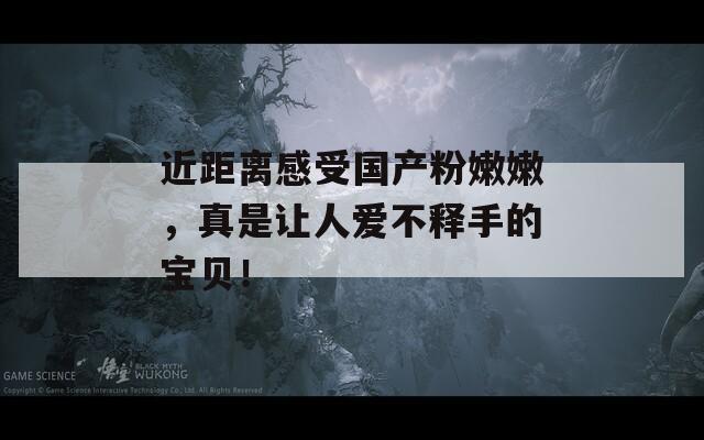 近距离感受国产粉嫩嫩，真是让人爱不释手的宝贝！