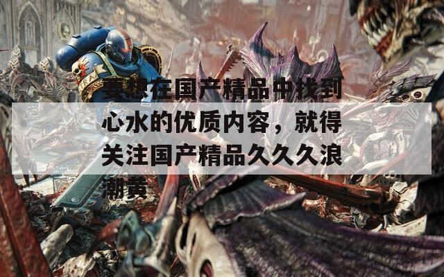 要想在国产精品中找到心水的优质内容，就得关注国产精品久久久浪潮黄