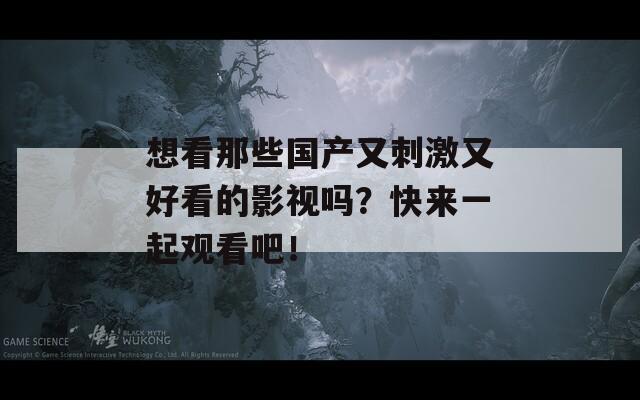 想看那些国产又刺激又好看的影视吗？快来一起观看吧！