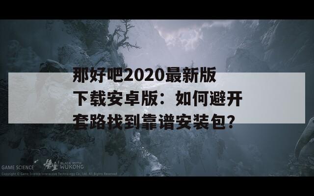 那好吧2020最新版下载安卓版：如何避开套路找到靠谱安装包？