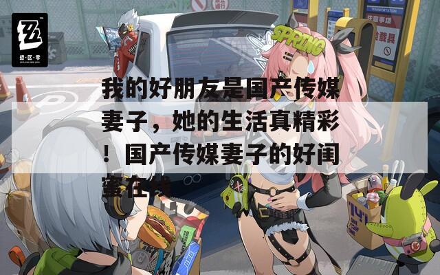 我的好朋友是国产传媒妻子，她的生活真精彩！国产传媒妻子的好闺蜜在线