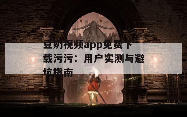 豆奶视频app免费下载污污：用户实测与避坑指南