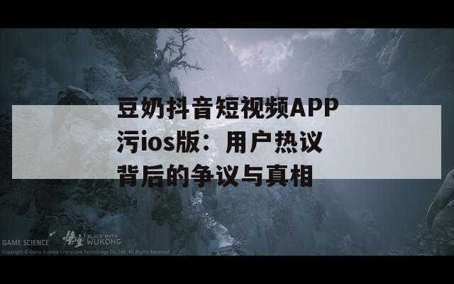 豆奶抖音短视频APP污ios版：用户热议背后的争议与真相