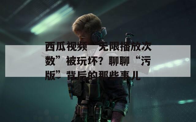 西瓜视频“无限播放次数”被玩坏？聊聊“污版”背后的那些事儿