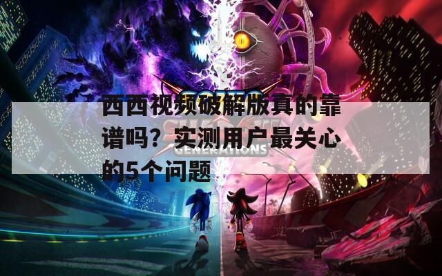 西西视频破解版真的靠谱吗？实测用户最关心的5个问题