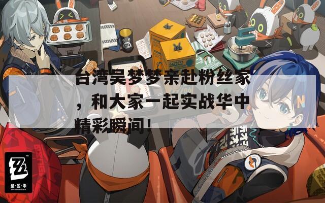 台湾吴梦梦亲赴粉丝家，和大家一起实战华中精彩瞬间！