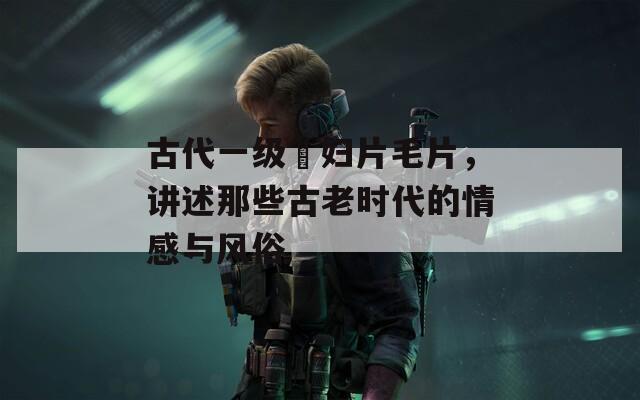 古代一级婬妇片毛片，讲述那些古老时代的情感与风俗