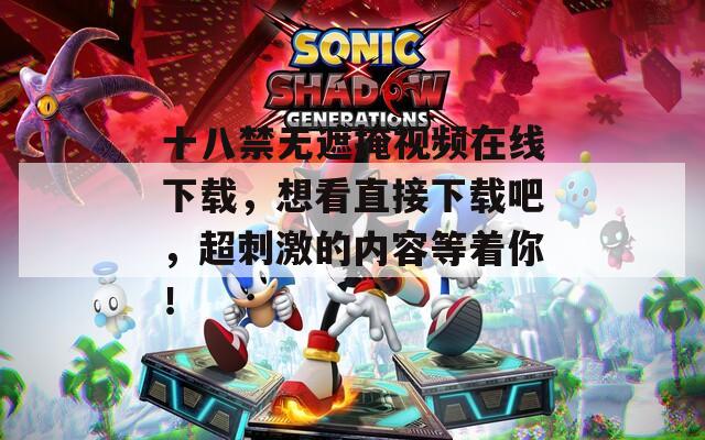 十八禁无遮掩视频在线下载，想看直接下载吧，超刺激的内容等着你！