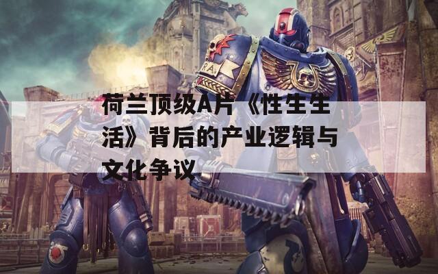 荷兰顶级A片《性生生活》背后的产业逻辑与文化争议