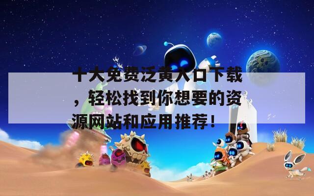 十大免费泛黄入口下载，轻松找到你想要的资源网站和应用推荐！
