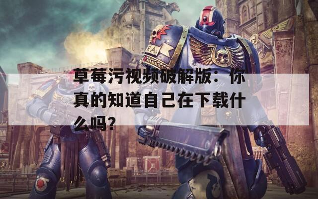 草莓污视频破解版：你真的知道自己在下载什么吗？