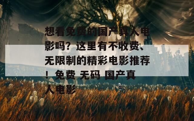 想看免费的国产真人电影吗？这里有不收费、无限制的精彩电影推荐！免费 无码 国产真人电影